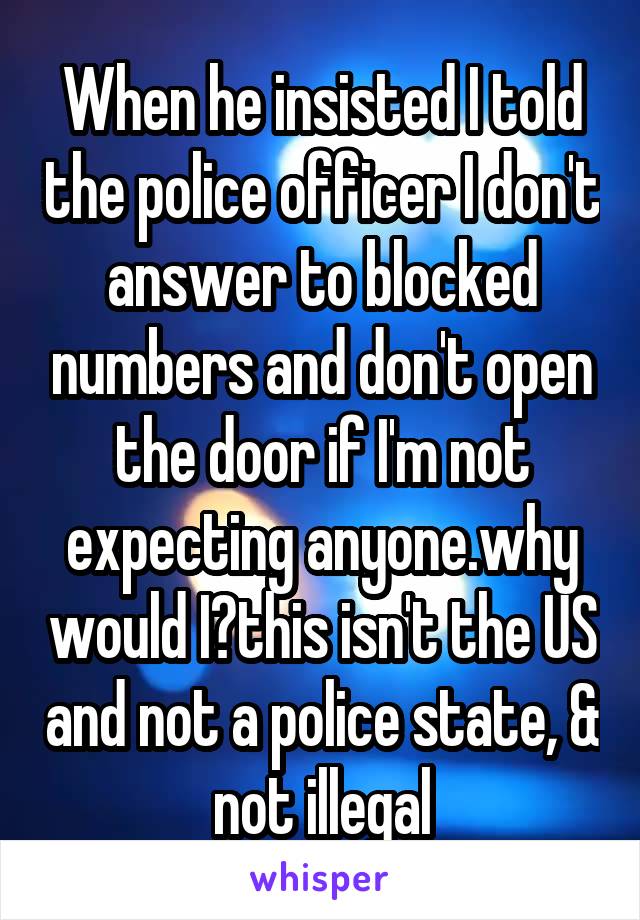 When he insisted I told the police officer I don't answer to blocked numbers and don't open the door if I'm not expecting anyone.why would I?this isn't the US and not a police state, & not illegal