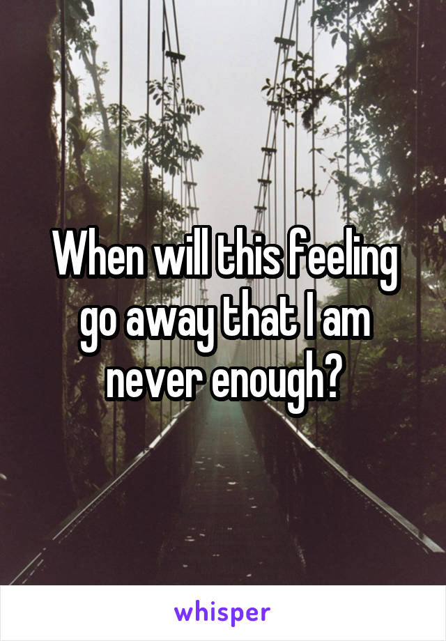 When will this feeling go away that I am never enough?