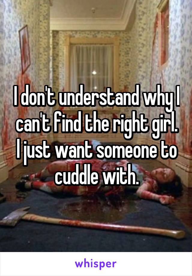 I don't understand why I can't find the right girl. I just want someone to cuddle with.