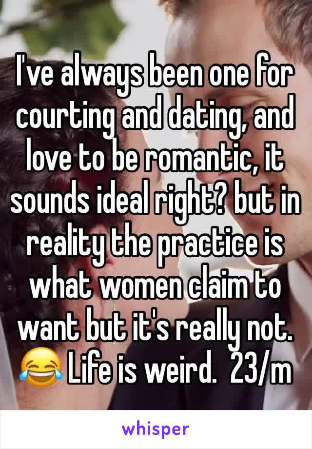 I've always been one for courting and dating, and love to be romantic, it sounds ideal right? but in reality the practice is what women claim to want but it's really not. 😂 Life is weird.  23/m