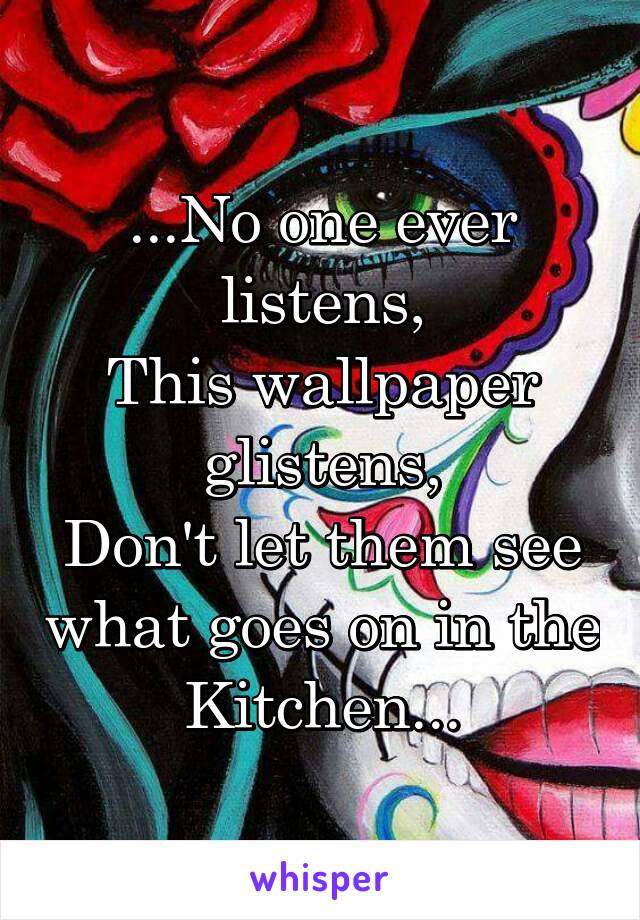 ...No one ever listens,
This wallpaper glistens,
Don't let them see what goes on in the Kitchen...