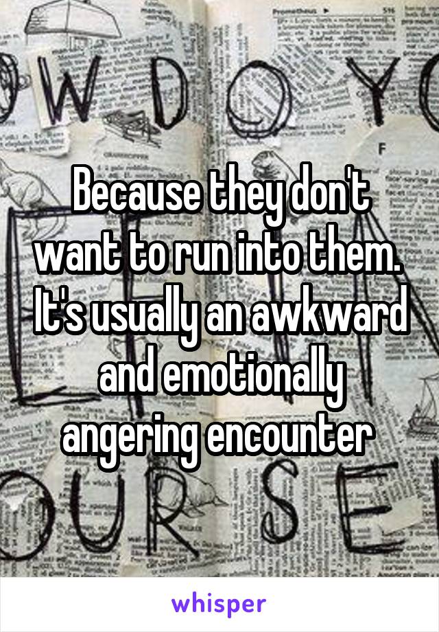 Because they don't want to run into them.  It's usually an awkward and emotionally angering encounter 