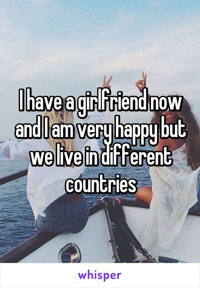 I have a girlfriend now and I am very happy but we live in different countries