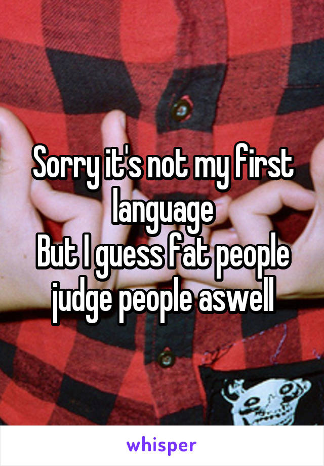 Sorry it's not my first language
But I guess fat people judge people aswell