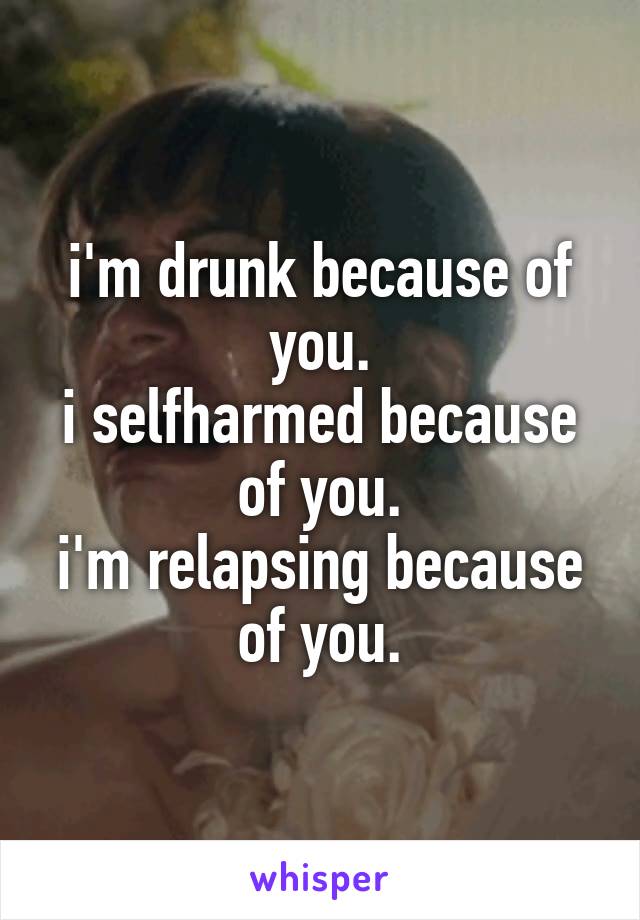 i'm drunk because of you.
i selfharmed because of you.
i'm relapsing because of you.