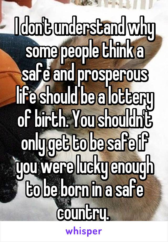 I don't understand why some people think a safe and prosperous life should be a lottery of birth. You shouldn't only get to be safe if you were lucky enough to be born in a safe country. 