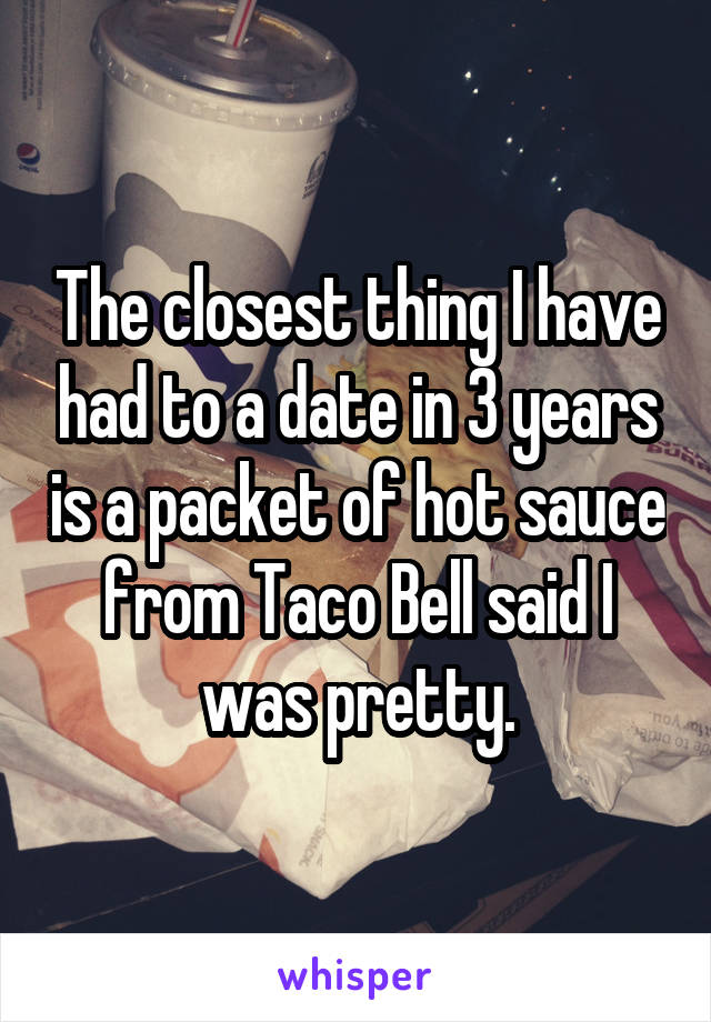 The closest thing I have had to a date in 3 years is a packet of hot sauce from Taco Bell said I was pretty.