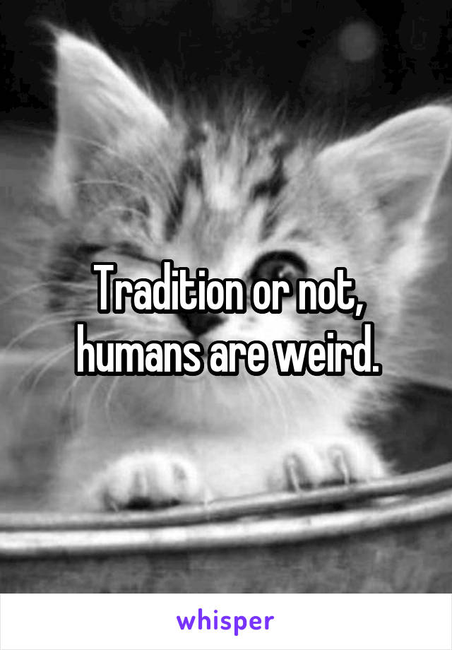 Tradition or not, humans are weird.