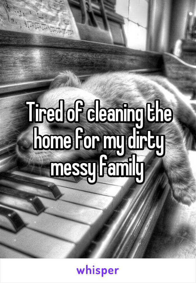 Tired of cleaning the home for my dirty messy family 