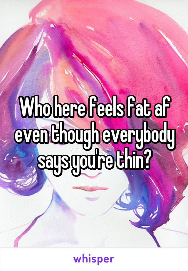 Who here feels fat af even though everybody says you're thin?