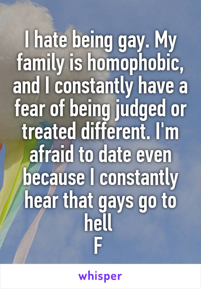 I hate being gay. My family is homophobic, and I constantly have a fear of being judged or treated different. I'm afraid to date even because I constantly hear that gays go to hell 
F 