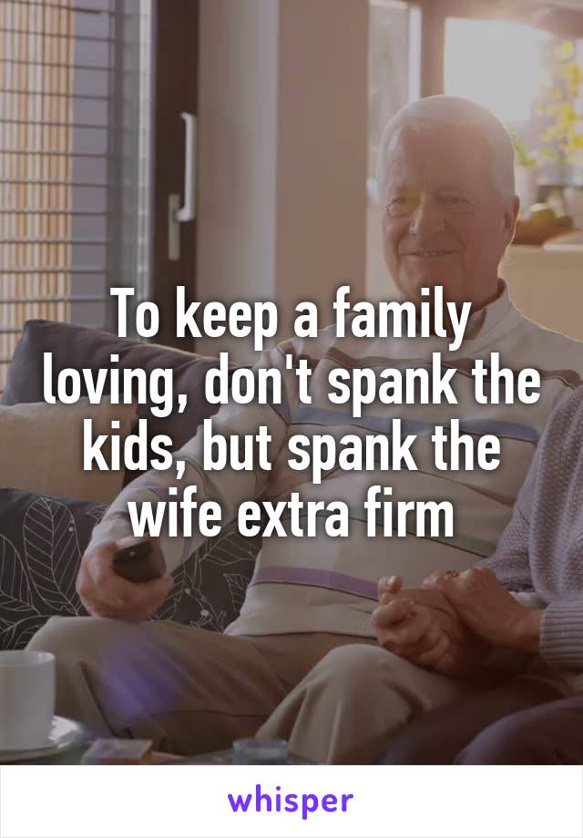 To keep a family loving, don't spank the kids, but spank the wife extra firm