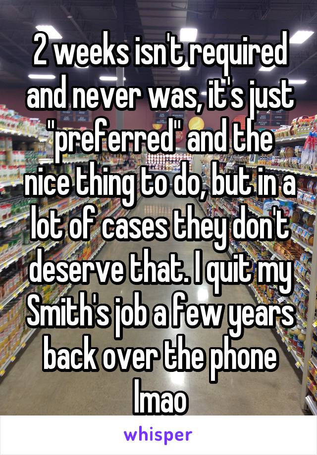 2 weeks isn't required and never was, it's just "preferred" and the nice thing to do, but in a lot of cases they don't deserve that. I quit my Smith's job a few years back over the phone lmao