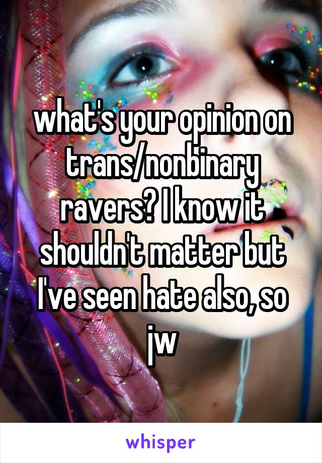 what's your opinion on trans/nonbinary ravers? I know it shouldn't matter but I've seen hate also, so jw