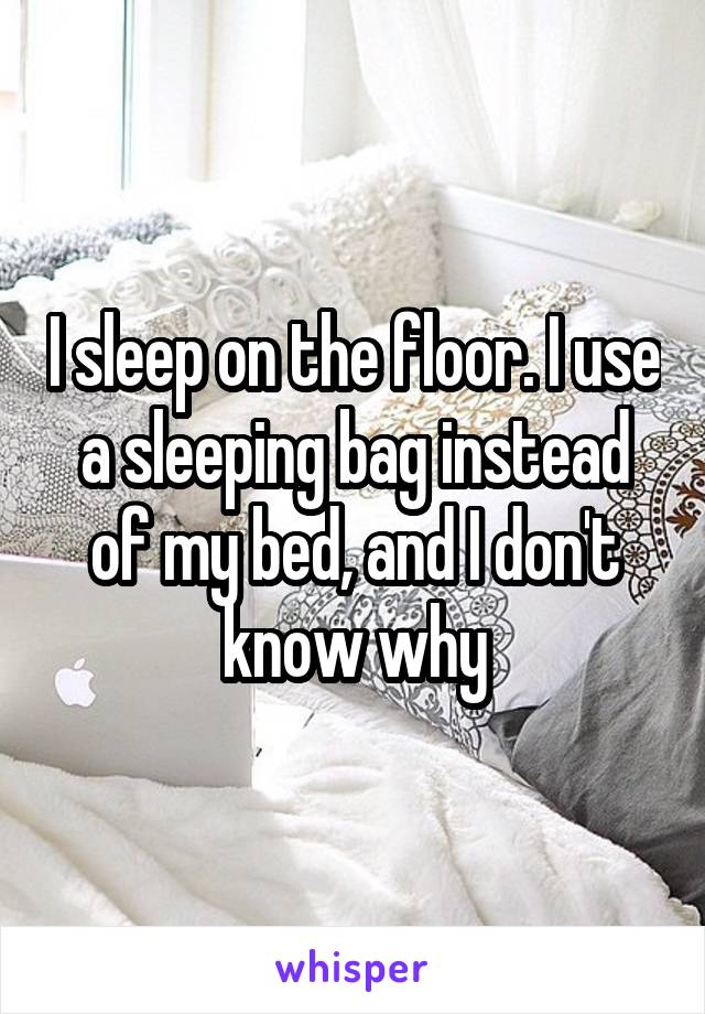 I sleep on the floor. I use a sleeping bag instead of my bed, and I don't know why
