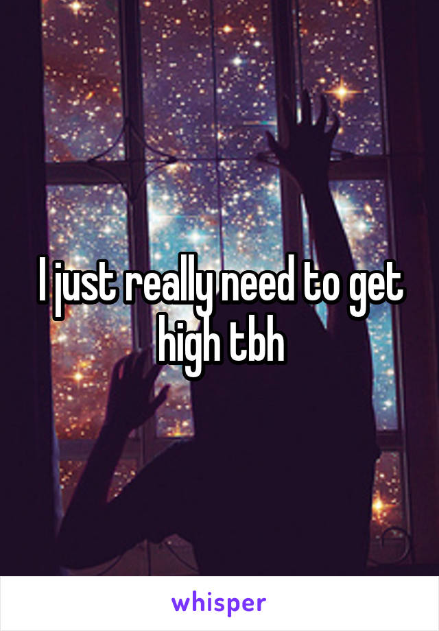 I just really need to get high tbh