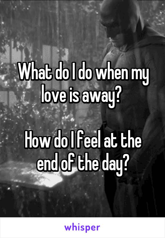 What do I do when my love is away? 

How do I feel at the end of the day?