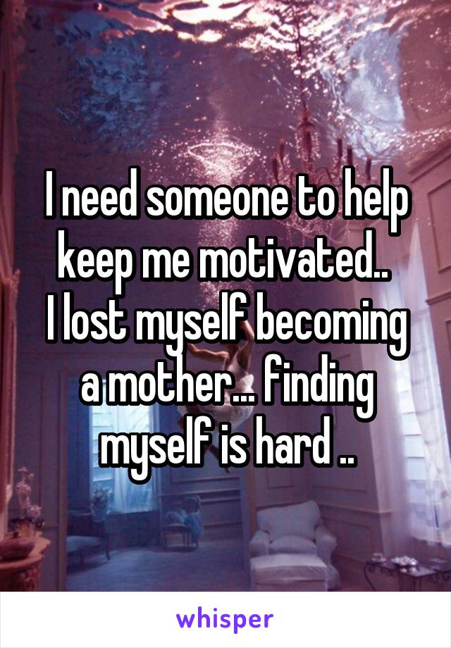 I need someone to help keep me motivated.. 
I lost myself becoming a mother... finding myself is hard ..