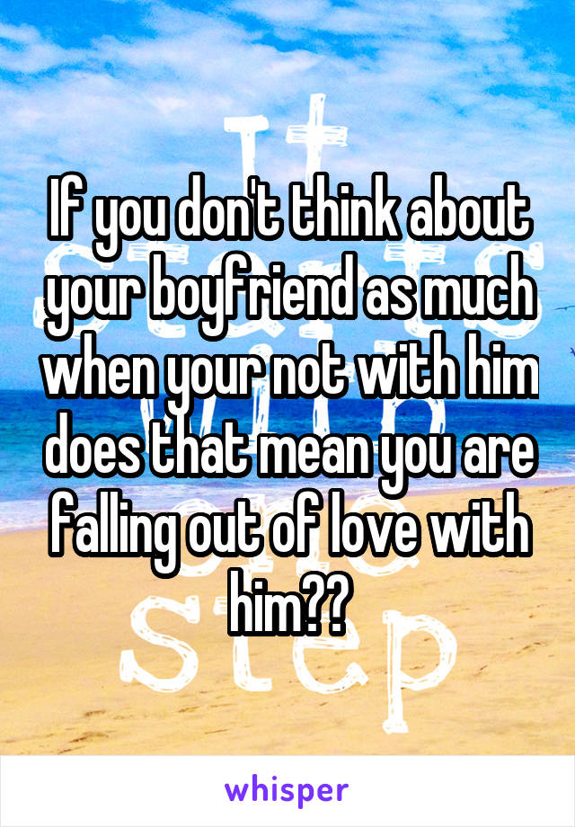 If you don't think about your boyfriend as much when your not with him does that mean you are falling out of love with him??