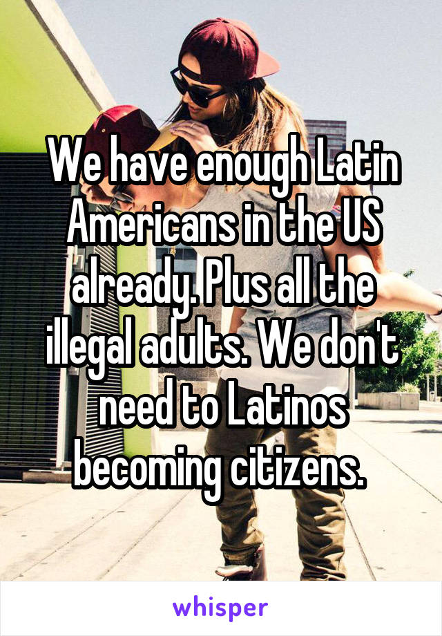 We have enough Latin Americans in the US already. Plus all the illegal adults. We don't need to Latinos becoming citizens. 