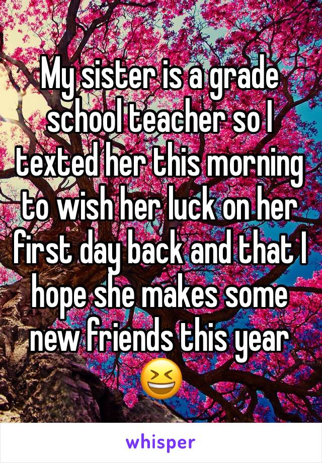 My sister is a grade school teacher so I texted her this morning to wish her luck on her first day back and that I hope she makes some new friends this year 😆