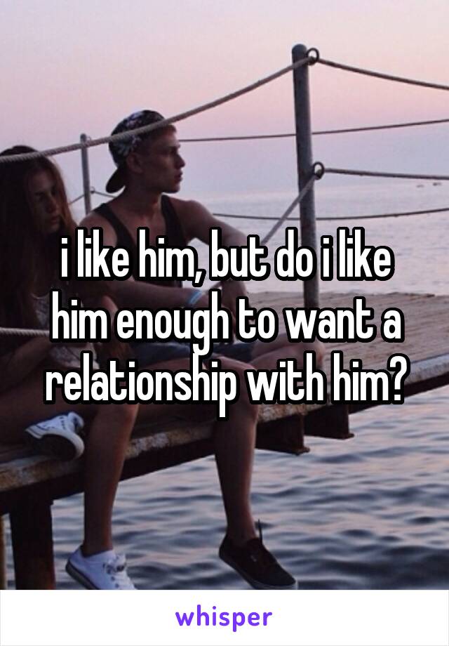 i like him, but do i like him enough to want a relationship with him?