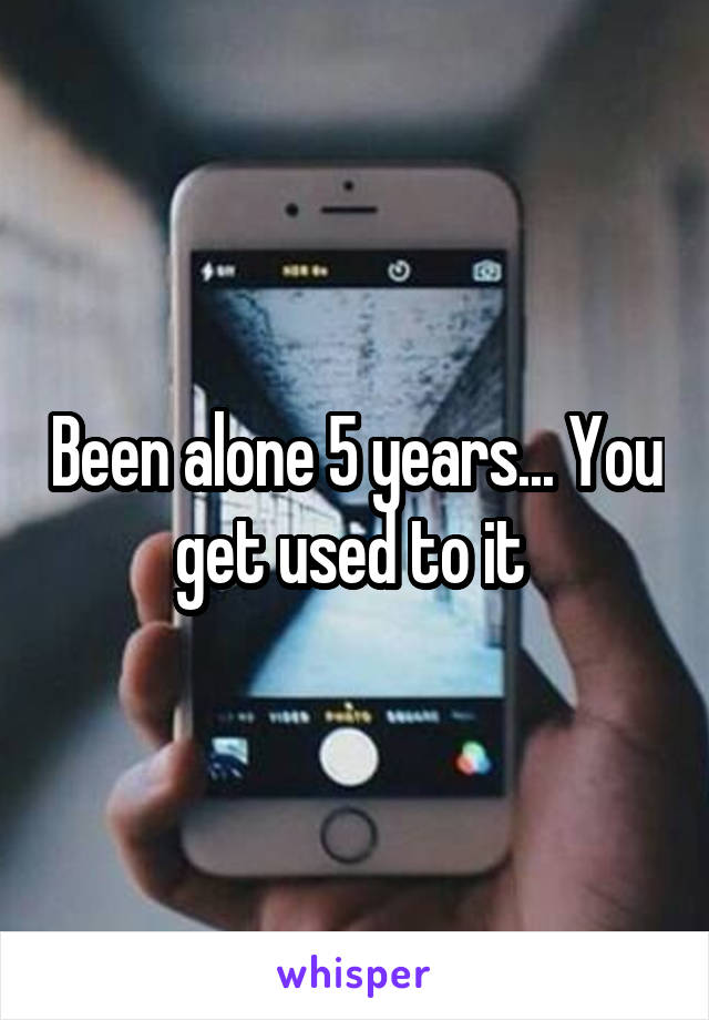 Been alone 5 years... You get used to it 
