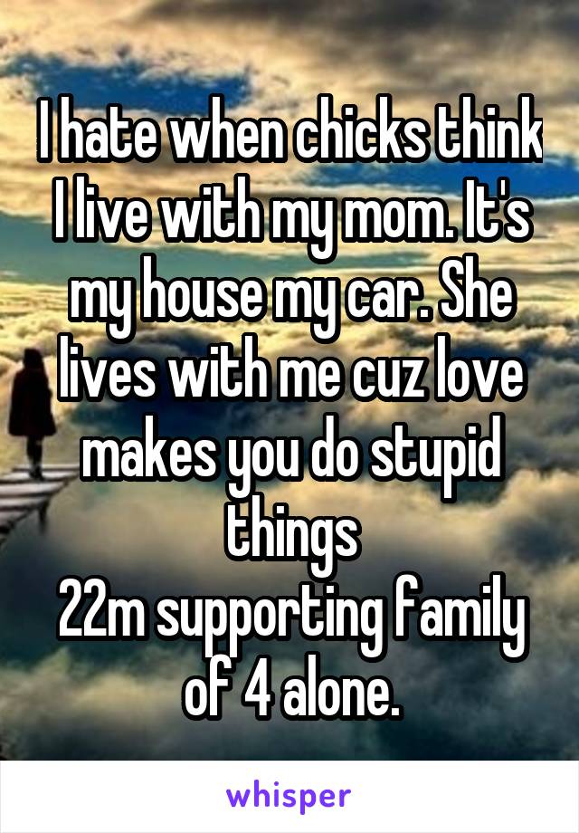 I hate when chicks think I live with my mom. It's my house my car. She lives with me cuz love makes you do stupid things
22m supporting family of 4 alone.