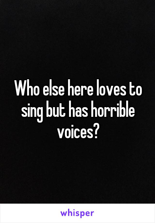Who else here loves to sing but has horrible voices?