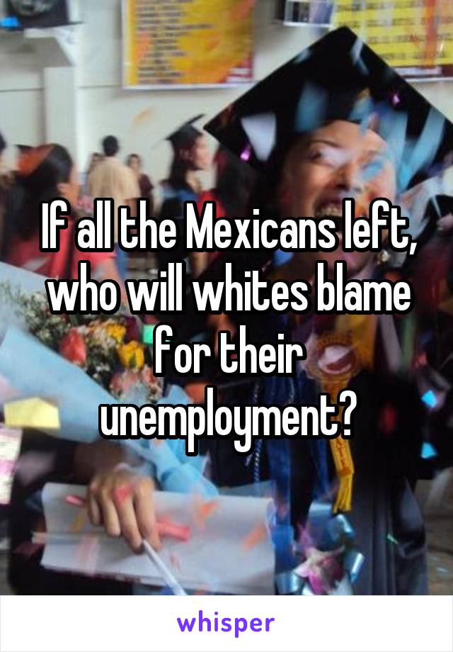 If all the Mexicans left, who will whites blame for their unemployment?