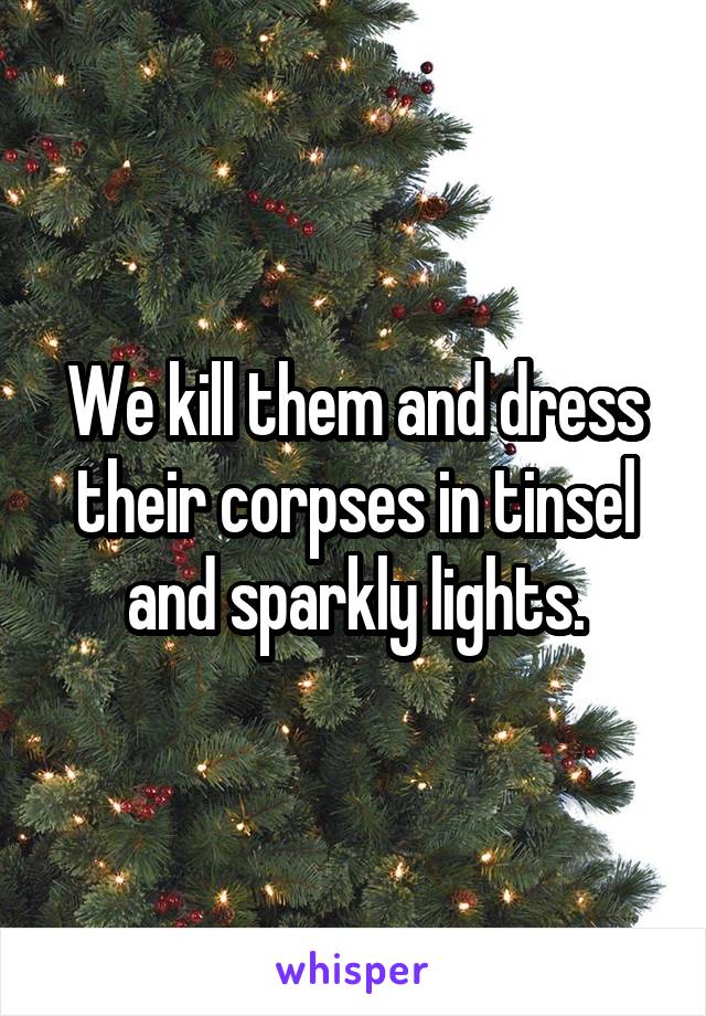 We kill them and dress their corpses in tinsel and sparkly lights.