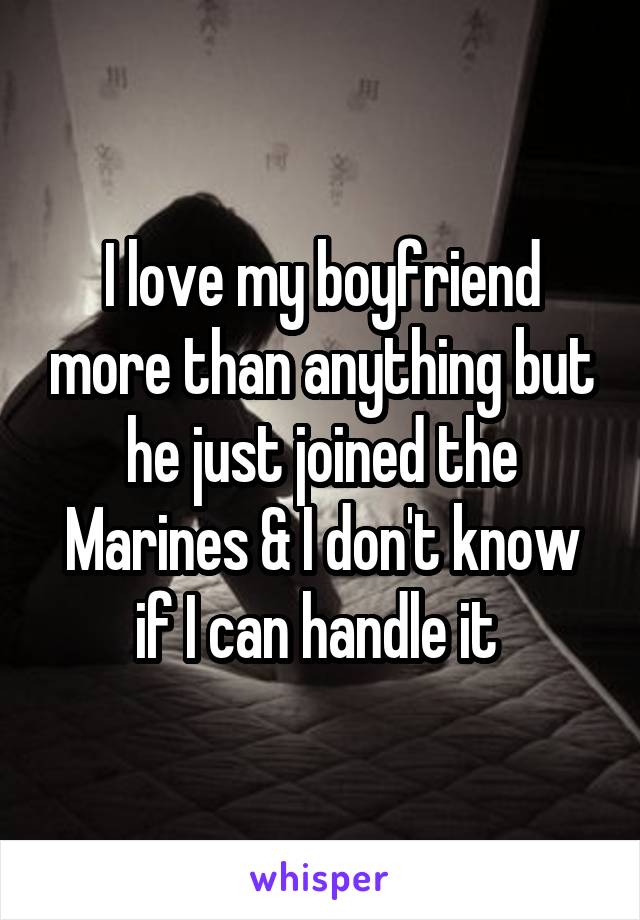 I love my boyfriend more than anything but he just joined the Marines & I don't know if I can handle it 