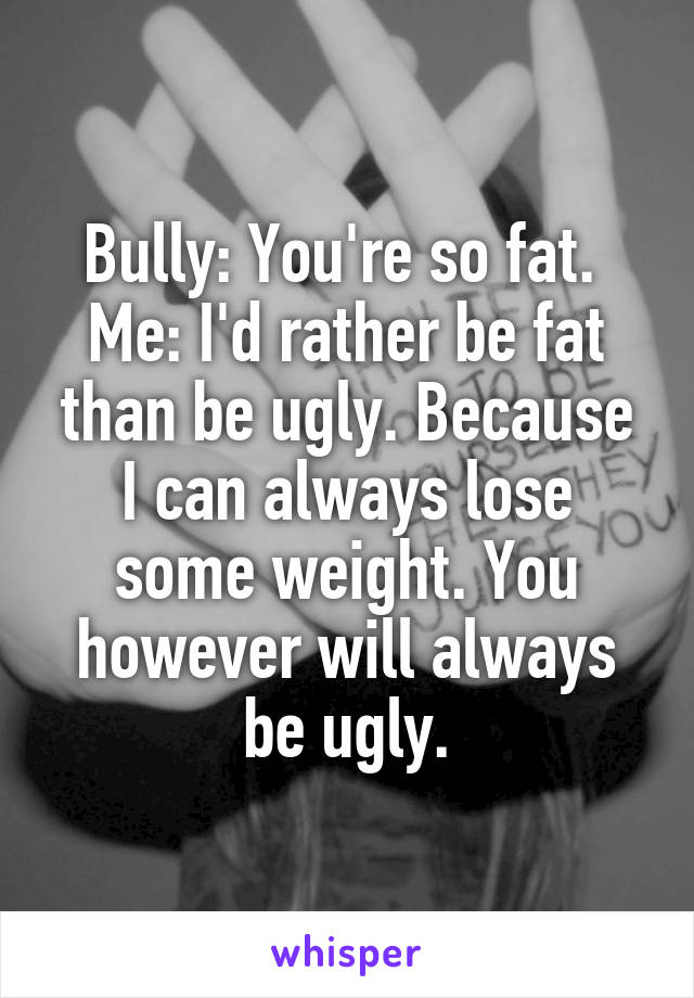 Bully: You're so fat. 
Me: I'd rather be fat than be ugly. Because I can always lose some weight. You however will always be ugly.