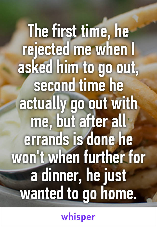 The first time, he rejected me when I asked him to go out, second time he actually go out with me, but after all errands is done he won't when further for a dinner, he just wanted to go home.