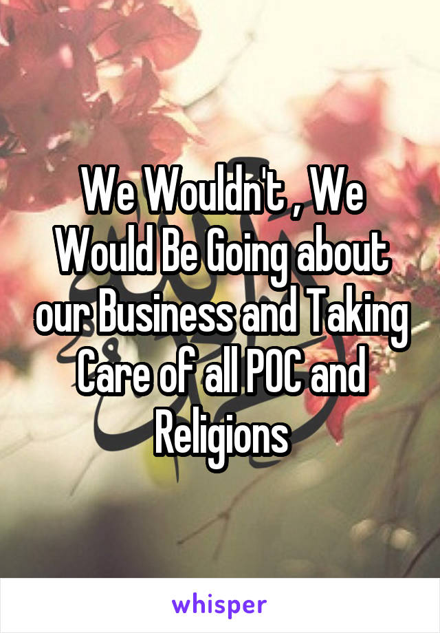 We Wouldn't , We Would Be Going about our Business and Taking Care of all POC and Religions