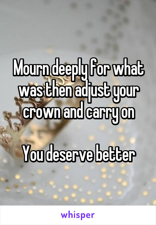 Mourn deeply for what was then adjust your crown and carry on

You deserve better