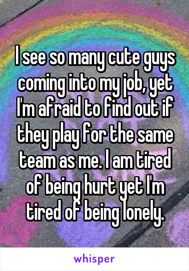 I see so many cute guys coming into my job, yet I'm afraid to find out if they play for the same team as me. I am tired of being hurt yet I'm tired of being lonely.