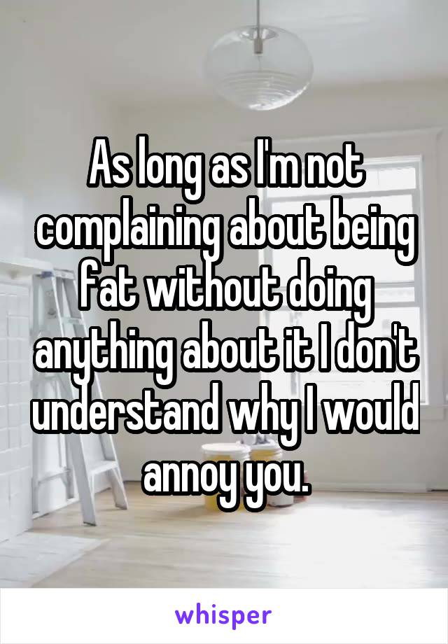 As long as I'm not complaining about being fat without doing anything about it I don't understand why I would annoy you.