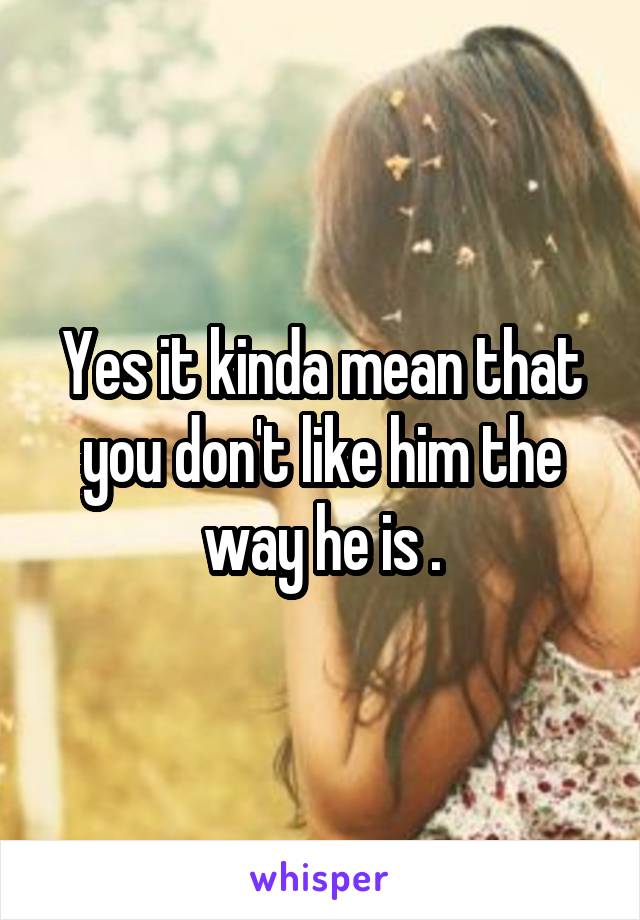 Yes it kinda mean that you don't like him the way he is .