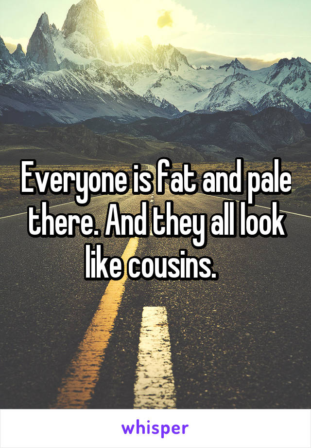 Everyone is fat and pale there. And they all look like cousins.  