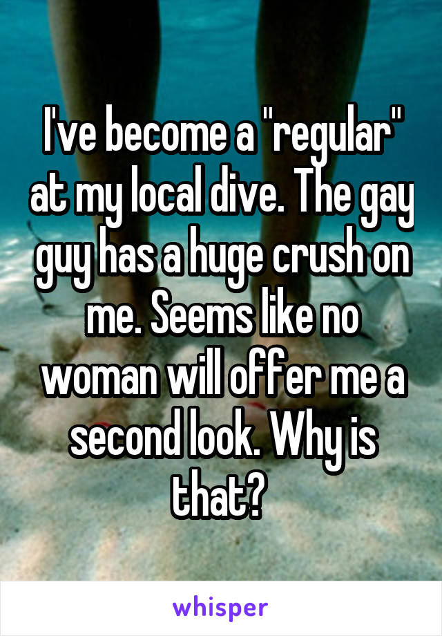 I've become a "regular" at my local dive. The gay guy has a huge crush on me. Seems like no woman will offer me a second look. Why is that? 