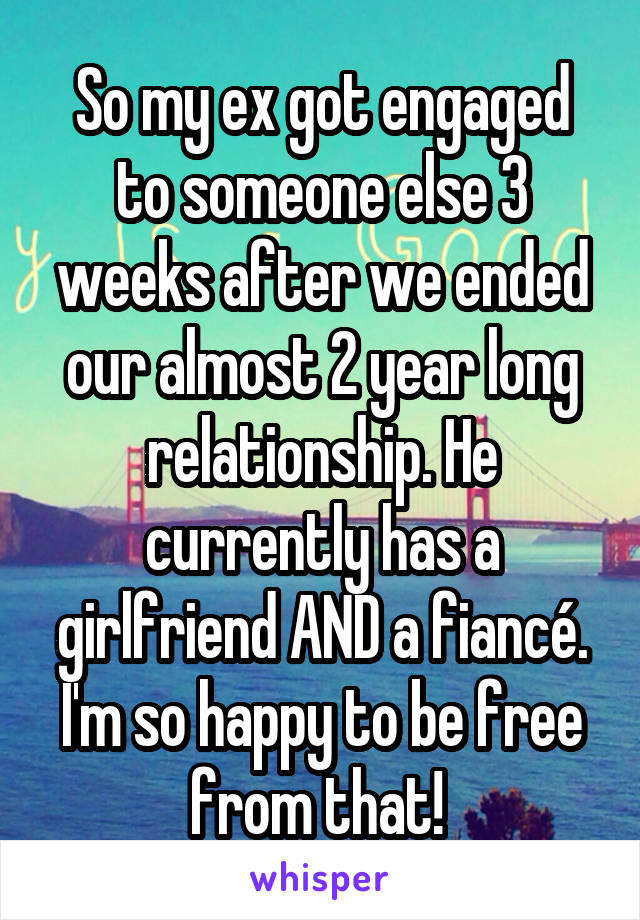 So my ex got engaged to someone else 3 weeks after we ended our almost 2 year long relationship. He currently has a girlfriend AND a fiancé. I'm so happy to be free from that! 