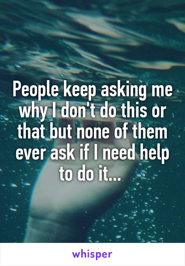 People keep asking me why I don't do this or that but none of them ever ask if I need help to do it... 