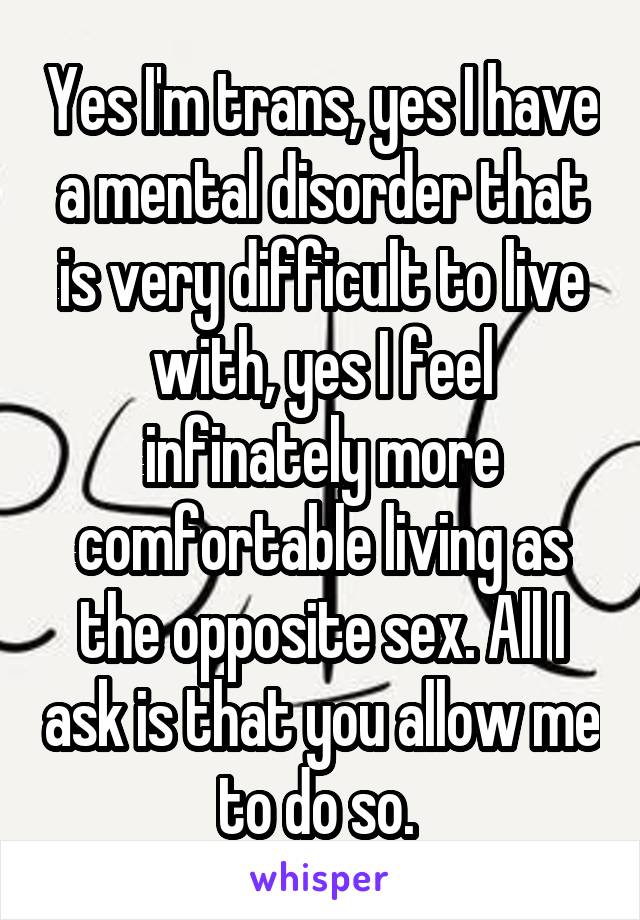 Yes I'm trans, yes I have a mental disorder that is very difficult to live with, yes I feel infinately more comfortable living as the opposite sex. All I ask is that you allow me to do so. 