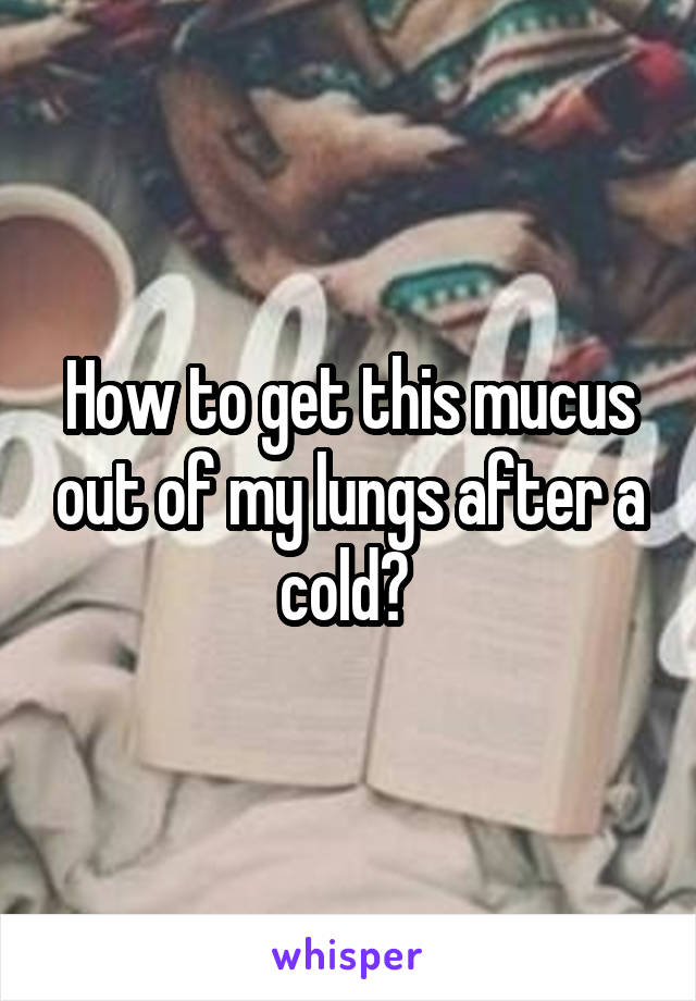 How to get this mucus out of my lungs after a cold? 