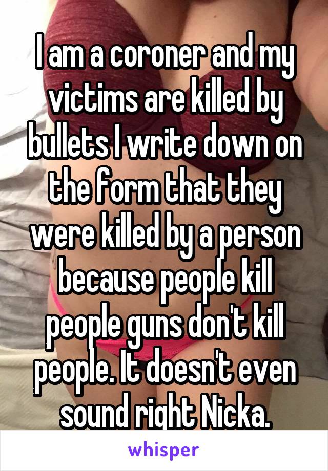 I am a coroner and my victims are killed by bullets I write down on the form that they were killed by a person because people kill people guns don't kill people. It doesn't even sound right Nicka.
