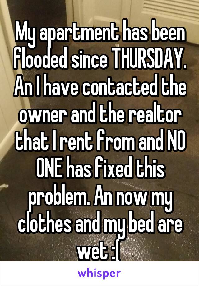 My apartment has been flooded since THURSDAY. An I have contacted the owner and the realtor that I rent from and NO ONE has fixed this problem. An now my clothes and my bed are wet :( 