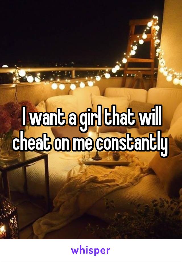 I want a girl that will cheat on me constantly 