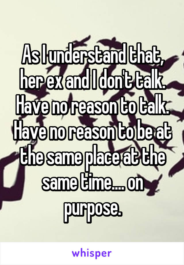As I understand that, her ex and I don't talk. Have no reason to talk. Have no reason to be at the same place at the same time.... on purpose.