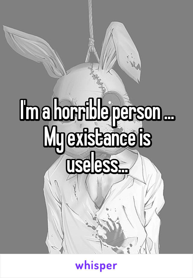 I'm a horrible person ... My existance is useless...
